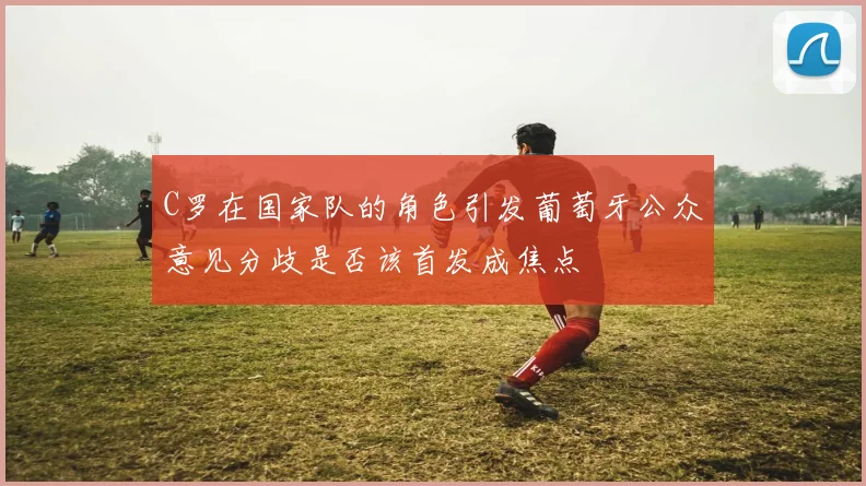 C罗在国家队的角色引发葡萄牙公众意见分歧是否该首发成焦点