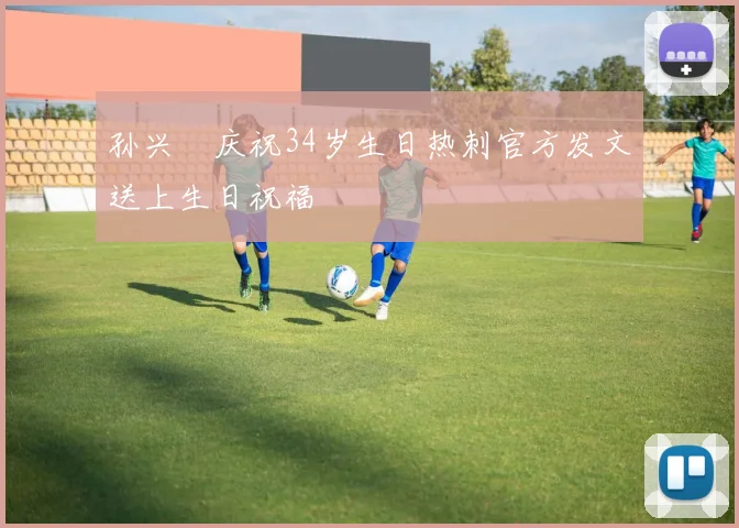 孙兴慜庆祝34岁生日热刺官方发文送上生日祝福