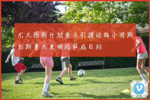 尤文图斯计划重点引援边路小将斯彭斯鲁杰里明格萨成目标