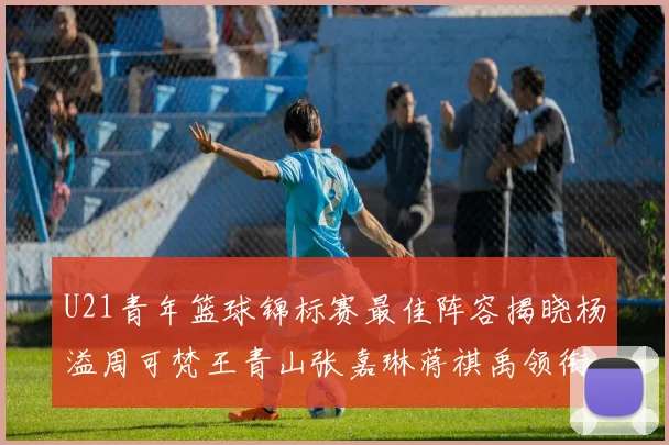 U21青年篮球锦标赛最佳阵容揭晓杨溢周可梵王青山张嘉琳蒋祺禹领衔出战