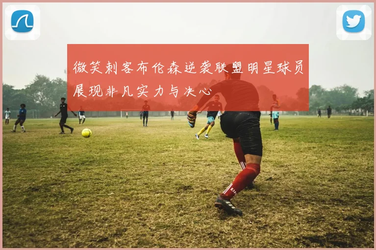 微笑刺客布伦森逆袭联盟明星球员展现非凡实力与决心