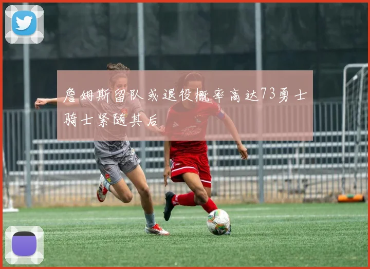 詹姆斯留队或退役概率高达73勇士骑士紧随其后
